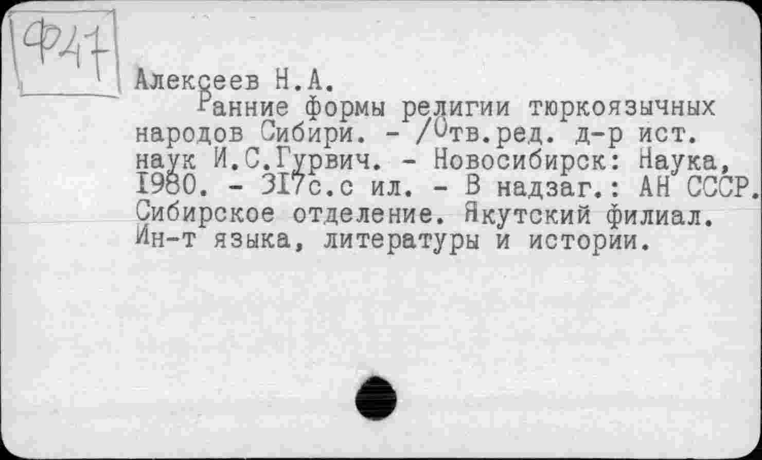 ﻿Алексеев H.А.
Ранние формы религии тюркоязычных народов Сибири. - /^тв.ред. д-р ист. наук И.С.Гурвич. - Новосибирск: Наука, I960. - 317с.с ил. - В надзаг.: АН СССР. Сибирское отделение. Якутский филиал. Ин-т языка, литературы и истории.